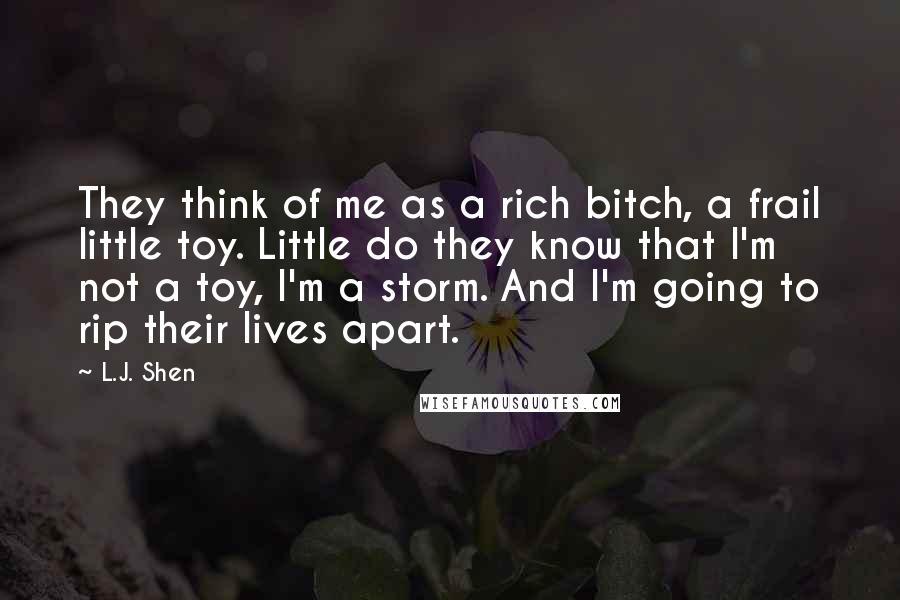 L.J. Shen Quotes: They think of me as a rich bitch, a frail little toy. Little do they know that I'm not a toy, I'm a storm. And I'm going to rip their lives apart.
