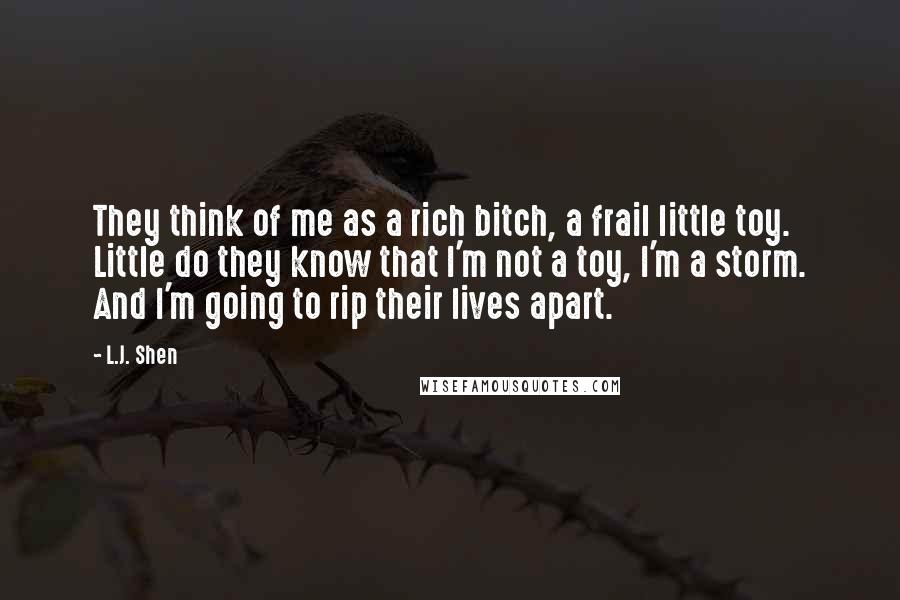 L.J. Shen Quotes: They think of me as a rich bitch, a frail little toy. Little do they know that I'm not a toy, I'm a storm. And I'm going to rip their lives apart.