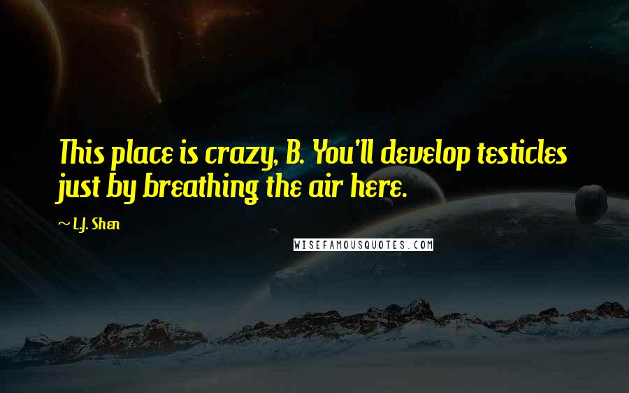 L.J. Shen Quotes: This place is crazy, B. You'll develop testicles just by breathing the air here.