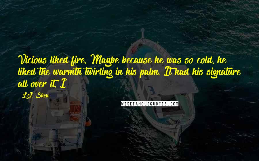 L.J. Shen Quotes: Vicious liked fire. Maybe because he was so cold, he liked the warmth twirling in his palm. It had his signature all over it. I