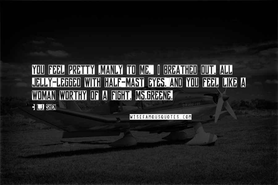 L.J. Shen Quotes: You feel pretty ,manly to me," I breathed out, all jelly-legged with half-mast eyes."And you feel like a woman worthy of a fight, Ms.Greene.