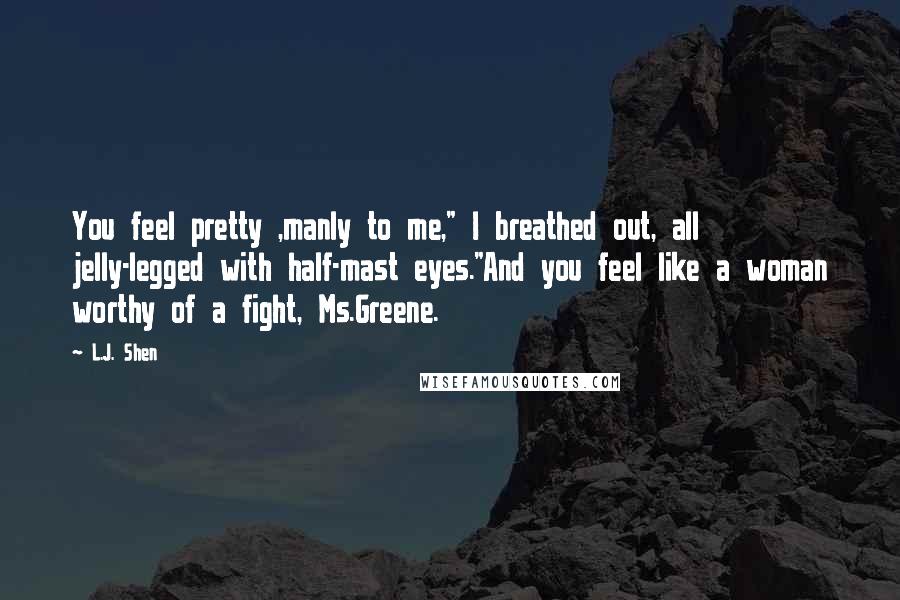 L.J. Shen Quotes: You feel pretty ,manly to me," I breathed out, all jelly-legged with half-mast eyes."And you feel like a woman worthy of a fight, Ms.Greene.