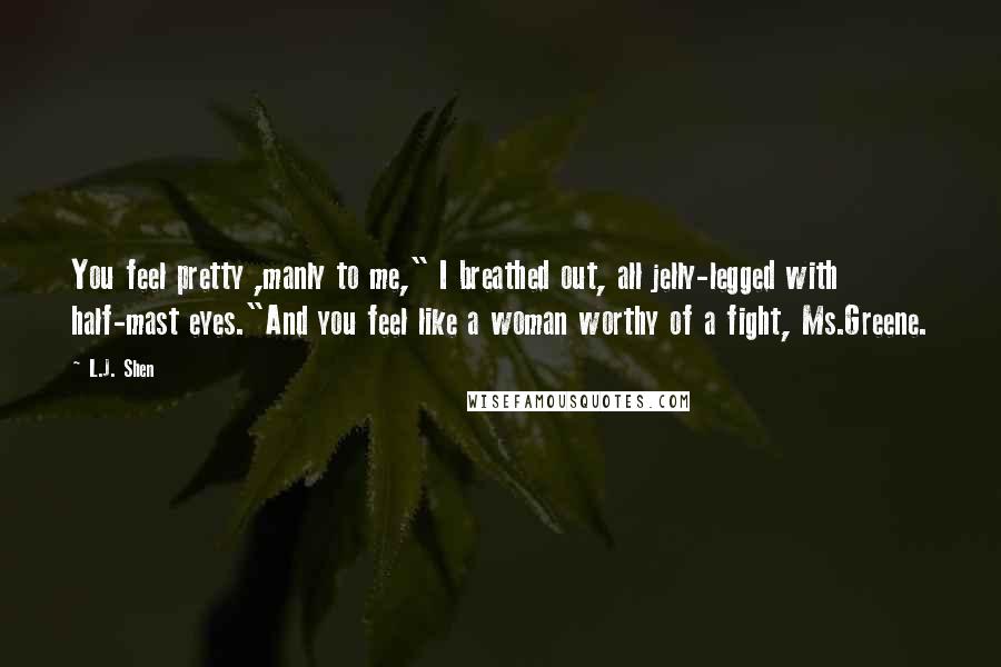 L.J. Shen Quotes: You feel pretty ,manly to me," I breathed out, all jelly-legged with half-mast eyes."And you feel like a woman worthy of a fight, Ms.Greene.