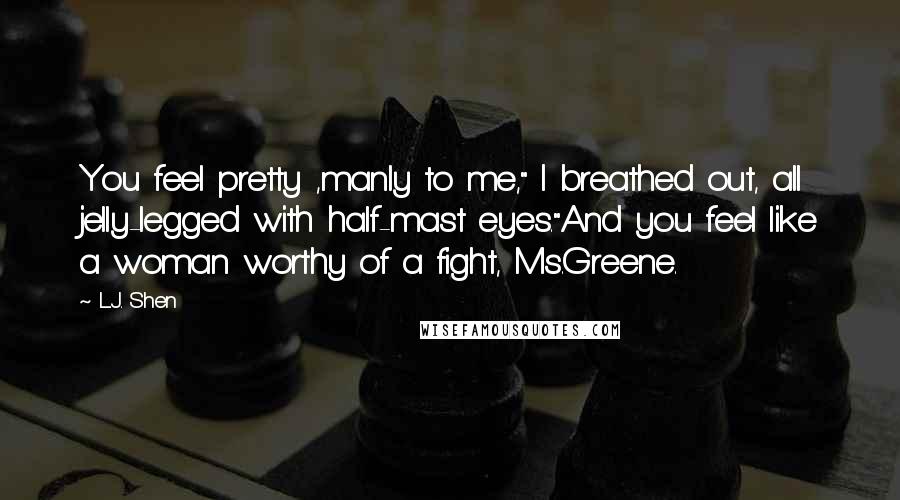 L.J. Shen Quotes: You feel pretty ,manly to me," I breathed out, all jelly-legged with half-mast eyes."And you feel like a woman worthy of a fight, Ms.Greene.