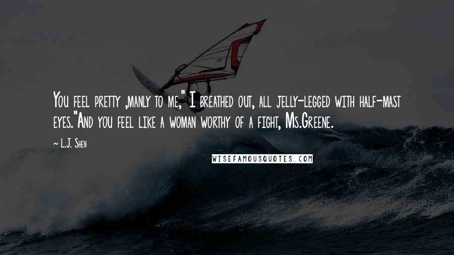 L.J. Shen Quotes: You feel pretty ,manly to me," I breathed out, all jelly-legged with half-mast eyes."And you feel like a woman worthy of a fight, Ms.Greene.