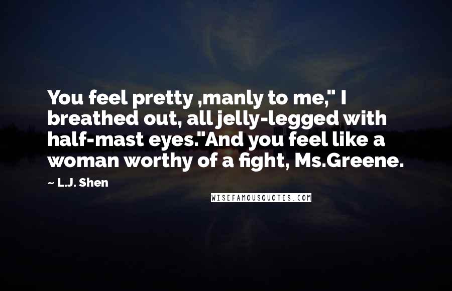 L.J. Shen Quotes: You feel pretty ,manly to me," I breathed out, all jelly-legged with half-mast eyes."And you feel like a woman worthy of a fight, Ms.Greene.