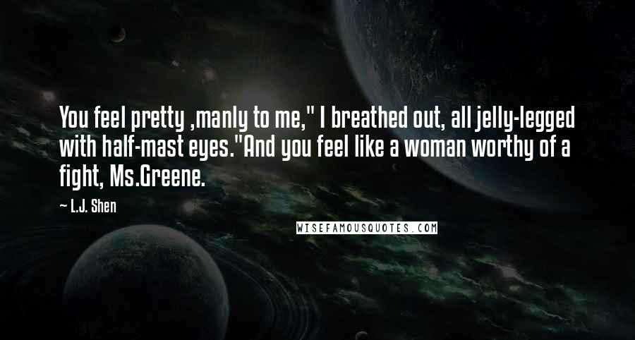 L.J. Shen Quotes: You feel pretty ,manly to me," I breathed out, all jelly-legged with half-mast eyes."And you feel like a woman worthy of a fight, Ms.Greene.