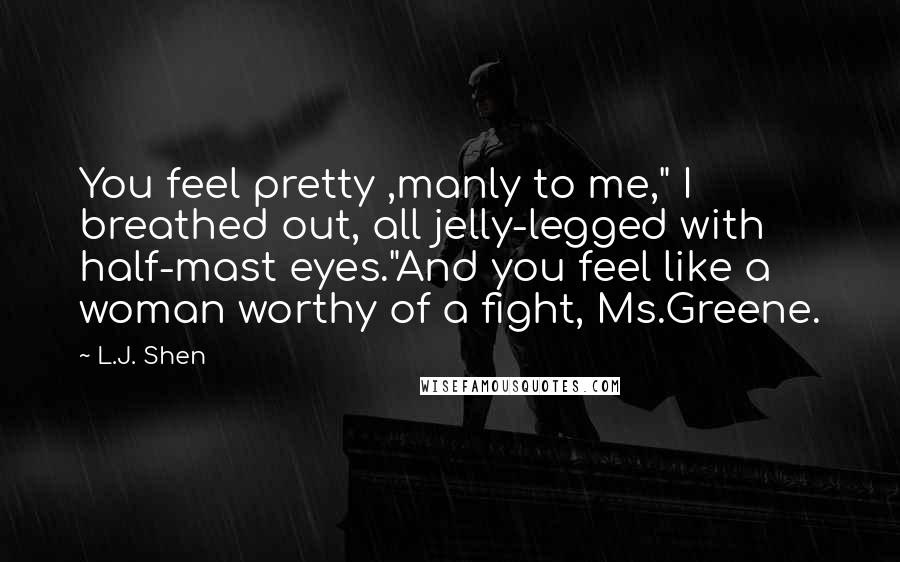 L.J. Shen Quotes: You feel pretty ,manly to me," I breathed out, all jelly-legged with half-mast eyes."And you feel like a woman worthy of a fight, Ms.Greene.