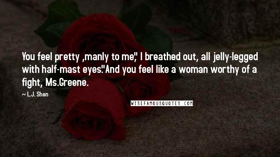 L.J. Shen Quotes: You feel pretty ,manly to me," I breathed out, all jelly-legged with half-mast eyes."And you feel like a woman worthy of a fight, Ms.Greene.