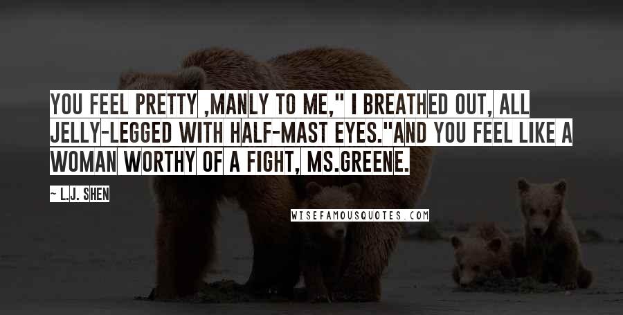 L.J. Shen Quotes: You feel pretty ,manly to me," I breathed out, all jelly-legged with half-mast eyes."And you feel like a woman worthy of a fight, Ms.Greene.