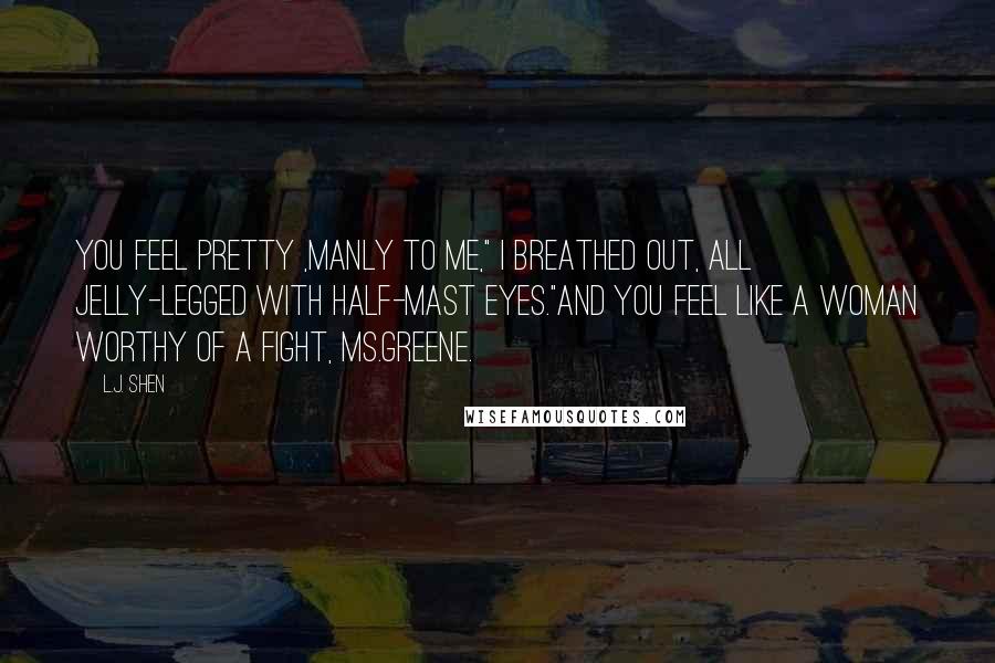 L.J. Shen Quotes: You feel pretty ,manly to me," I breathed out, all jelly-legged with half-mast eyes."And you feel like a woman worthy of a fight, Ms.Greene.