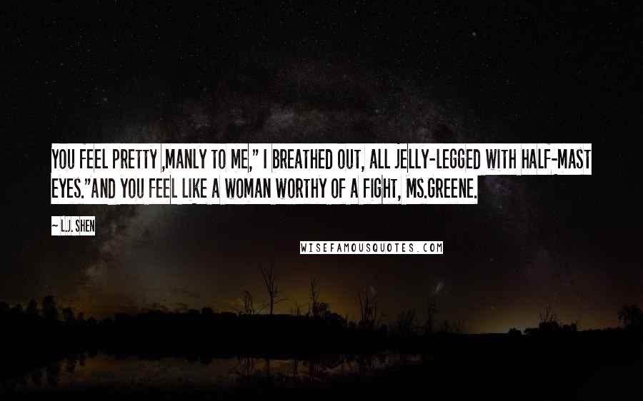 L.J. Shen Quotes: You feel pretty ,manly to me," I breathed out, all jelly-legged with half-mast eyes."And you feel like a woman worthy of a fight, Ms.Greene.