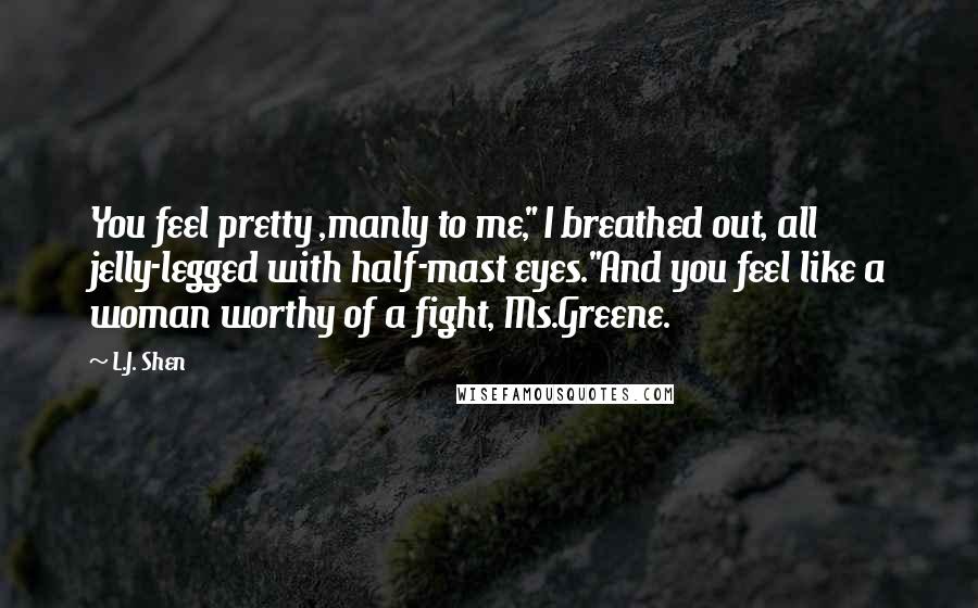 L.J. Shen Quotes: You feel pretty ,manly to me," I breathed out, all jelly-legged with half-mast eyes."And you feel like a woman worthy of a fight, Ms.Greene.