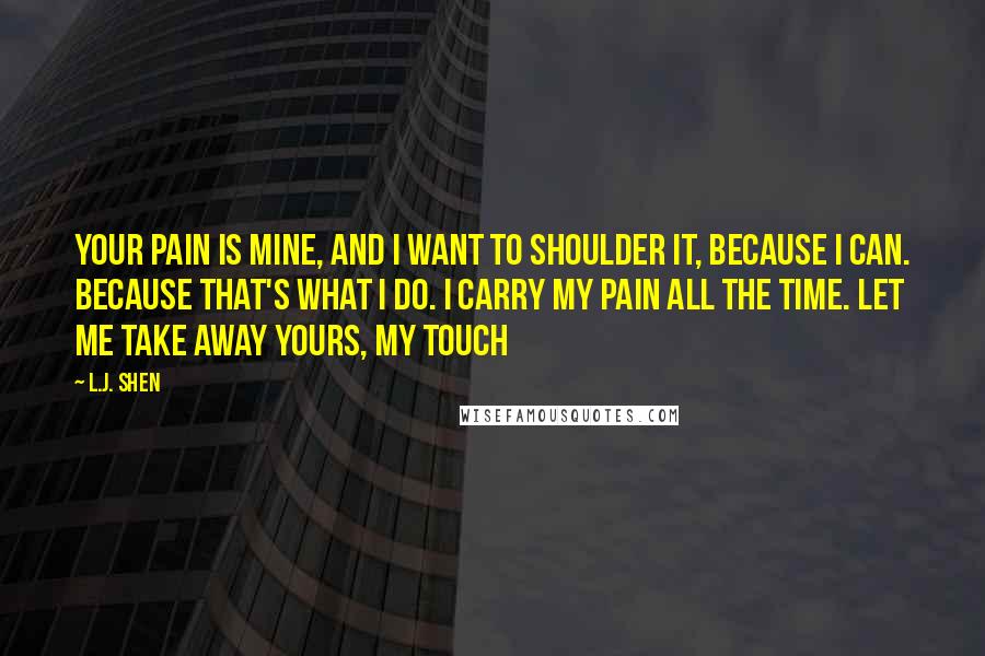L.J. Shen Quotes: Your pain is mine, and I want to shoulder it, because I can. Because that's what I do. I carry my pain all the time. Let me take away yours, my touch
