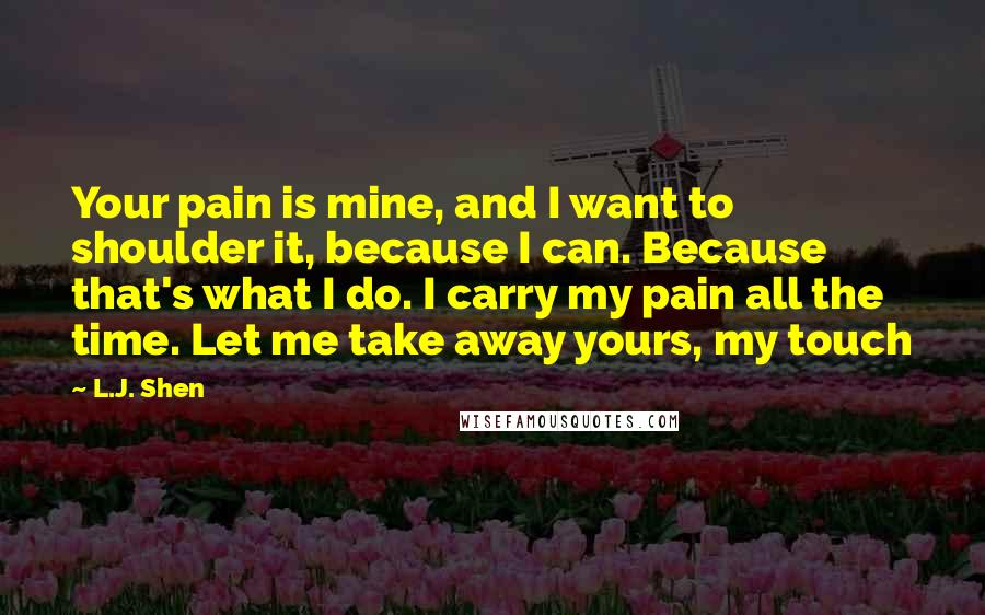 L.J. Shen Quotes: Your pain is mine, and I want to shoulder it, because I can. Because that's what I do. I carry my pain all the time. Let me take away yours, my touch