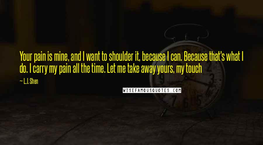 L.J. Shen Quotes: Your pain is mine, and I want to shoulder it, because I can. Because that's what I do. I carry my pain all the time. Let me take away yours, my touch