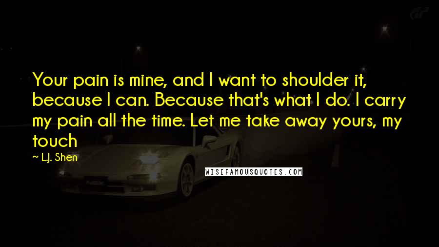 L.J. Shen Quotes: Your pain is mine, and I want to shoulder it, because I can. Because that's what I do. I carry my pain all the time. Let me take away yours, my touch