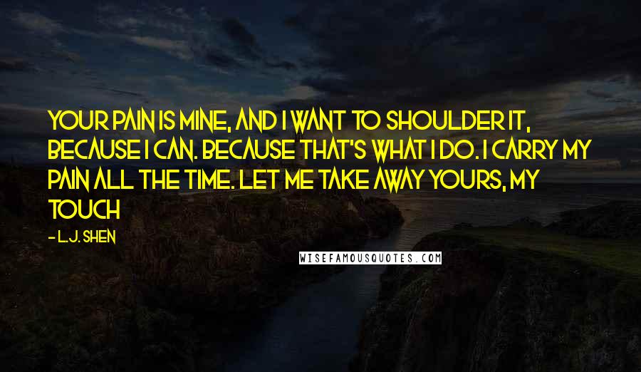 L.J. Shen Quotes: Your pain is mine, and I want to shoulder it, because I can. Because that's what I do. I carry my pain all the time. Let me take away yours, my touch