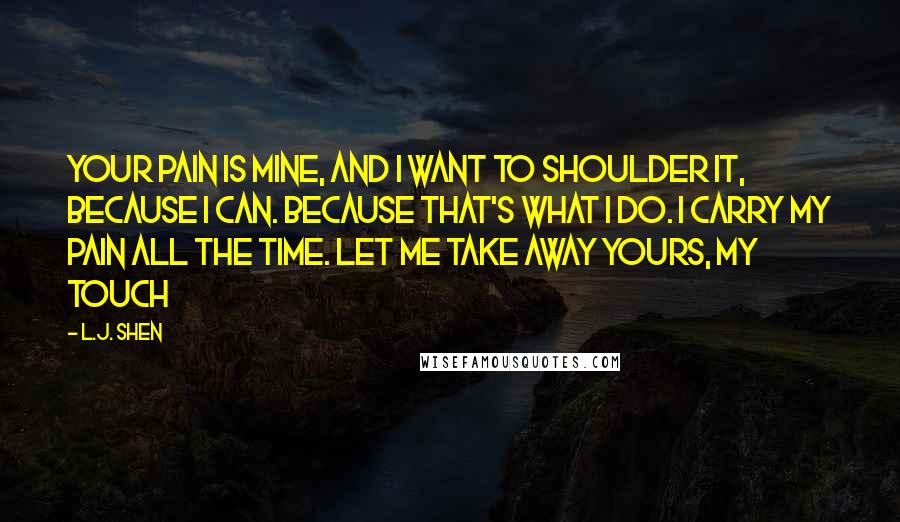 L.J. Shen Quotes: Your pain is mine, and I want to shoulder it, because I can. Because that's what I do. I carry my pain all the time. Let me take away yours, my touch