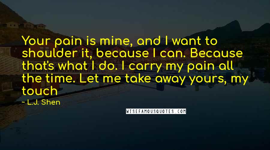 L.J. Shen Quotes: Your pain is mine, and I want to shoulder it, because I can. Because that's what I do. I carry my pain all the time. Let me take away yours, my touch