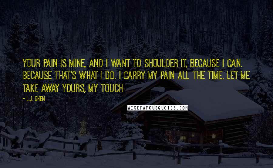 L.J. Shen Quotes: Your pain is mine, and I want to shoulder it, because I can. Because that's what I do. I carry my pain all the time. Let me take away yours, my touch