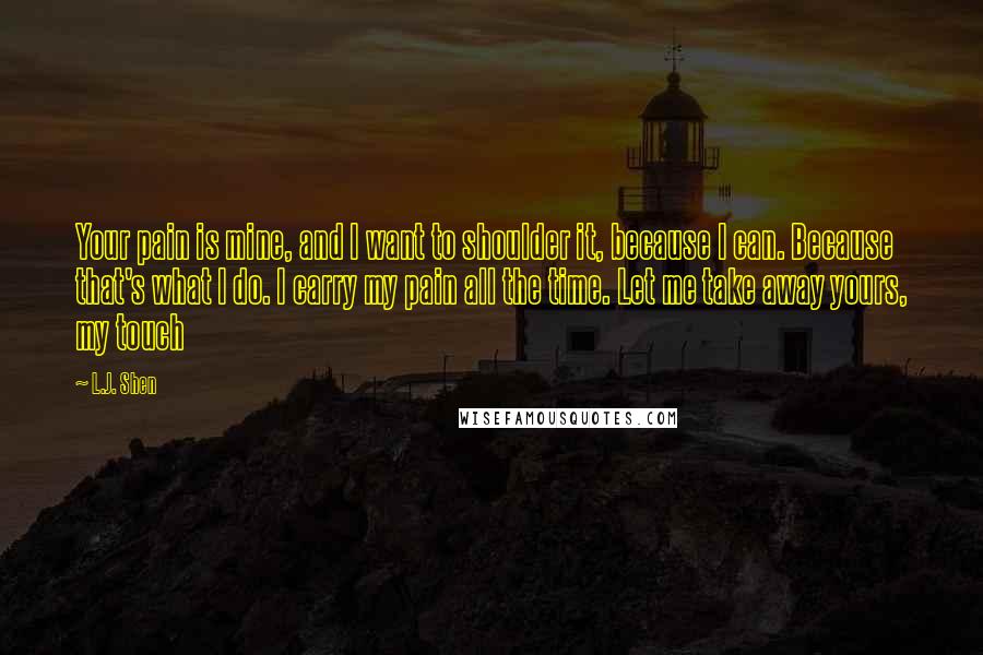 L.J. Shen Quotes: Your pain is mine, and I want to shoulder it, because I can. Because that's what I do. I carry my pain all the time. Let me take away yours, my touch