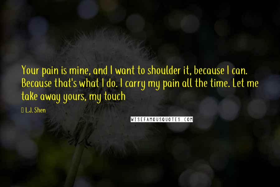 L.J. Shen Quotes: Your pain is mine, and I want to shoulder it, because I can. Because that's what I do. I carry my pain all the time. Let me take away yours, my touch