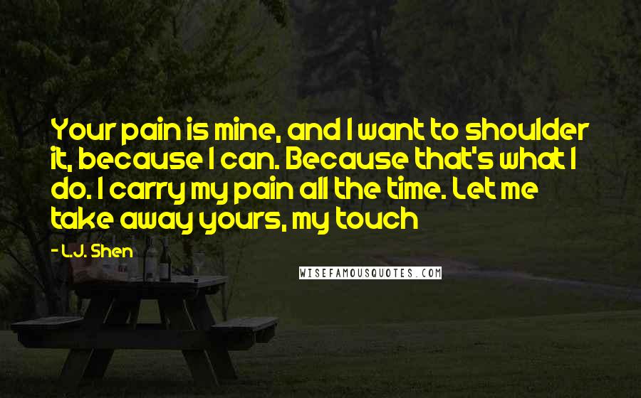 L.J. Shen Quotes: Your pain is mine, and I want to shoulder it, because I can. Because that's what I do. I carry my pain all the time. Let me take away yours, my touch