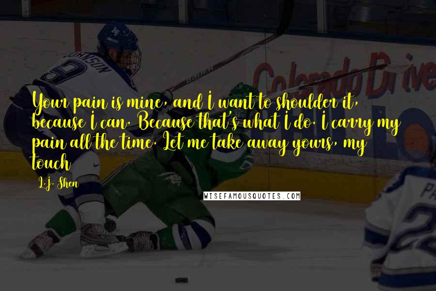 L.J. Shen Quotes: Your pain is mine, and I want to shoulder it, because I can. Because that's what I do. I carry my pain all the time. Let me take away yours, my touch