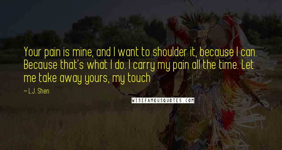 L.J. Shen Quotes: Your pain is mine, and I want to shoulder it, because I can. Because that's what I do. I carry my pain all the time. Let me take away yours, my touch