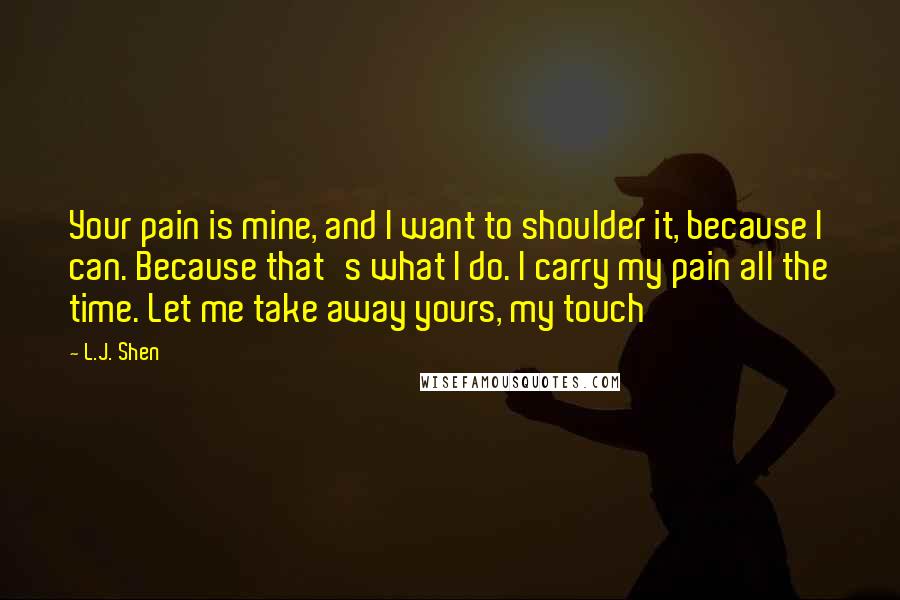 L.J. Shen Quotes: Your pain is mine, and I want to shoulder it, because I can. Because that's what I do. I carry my pain all the time. Let me take away yours, my touch