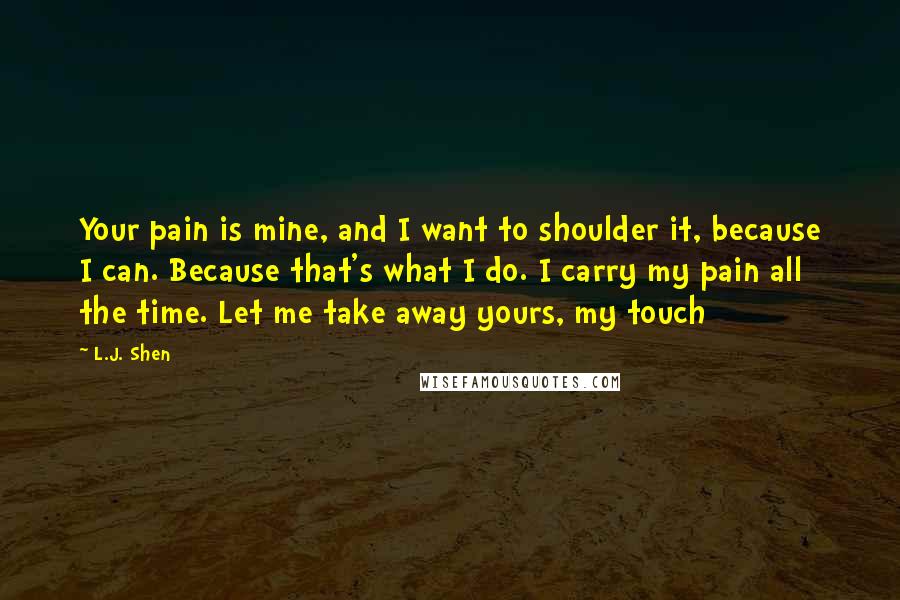 L.J. Shen Quotes: Your pain is mine, and I want to shoulder it, because I can. Because that's what I do. I carry my pain all the time. Let me take away yours, my touch