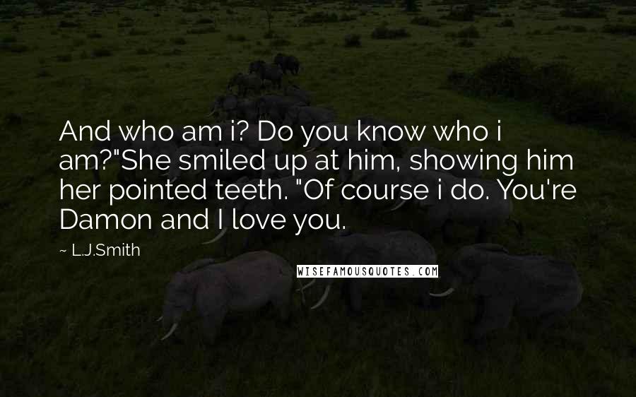 L.J.Smith Quotes: And who am i? Do you know who i am?"She smiled up at him, showing him her pointed teeth. "Of course i do. You're Damon and I love you.