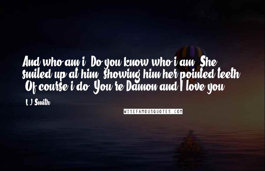 L.J.Smith Quotes: And who am i? Do you know who i am?"She smiled up at him, showing him her pointed teeth. "Of course i do. You're Damon and I love you.