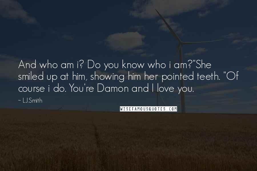 L.J.Smith Quotes: And who am i? Do you know who i am?"She smiled up at him, showing him her pointed teeth. "Of course i do. You're Damon and I love you.