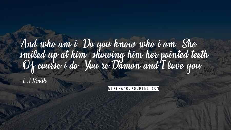 L.J.Smith Quotes: And who am i? Do you know who i am?"She smiled up at him, showing him her pointed teeth. "Of course i do. You're Damon and I love you.