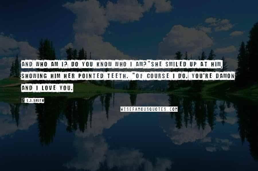 L.J.Smith Quotes: And who am i? Do you know who i am?"She smiled up at him, showing him her pointed teeth. "Of course i do. You're Damon and I love you.