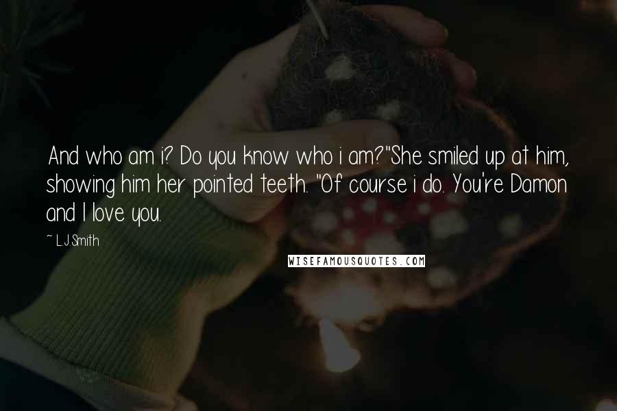 L.J.Smith Quotes: And who am i? Do you know who i am?"She smiled up at him, showing him her pointed teeth. "Of course i do. You're Damon and I love you.