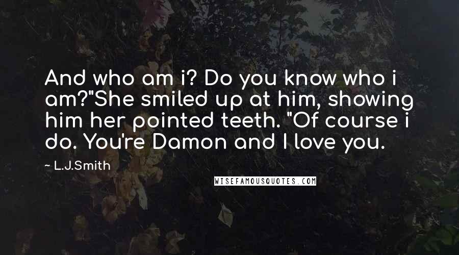 L.J.Smith Quotes: And who am i? Do you know who i am?"She smiled up at him, showing him her pointed teeth. "Of course i do. You're Damon and I love you.