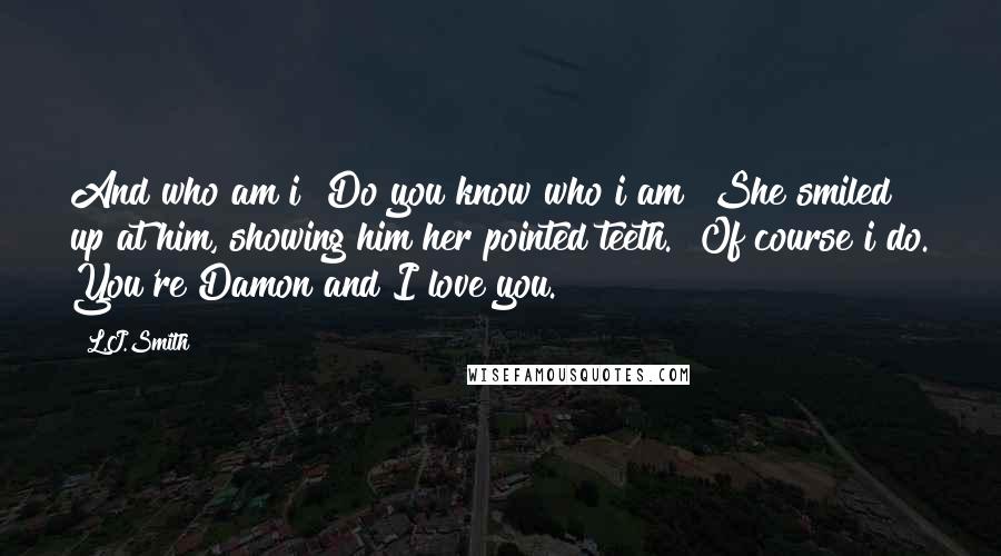 L.J.Smith Quotes: And who am i? Do you know who i am?"She smiled up at him, showing him her pointed teeth. "Of course i do. You're Damon and I love you.