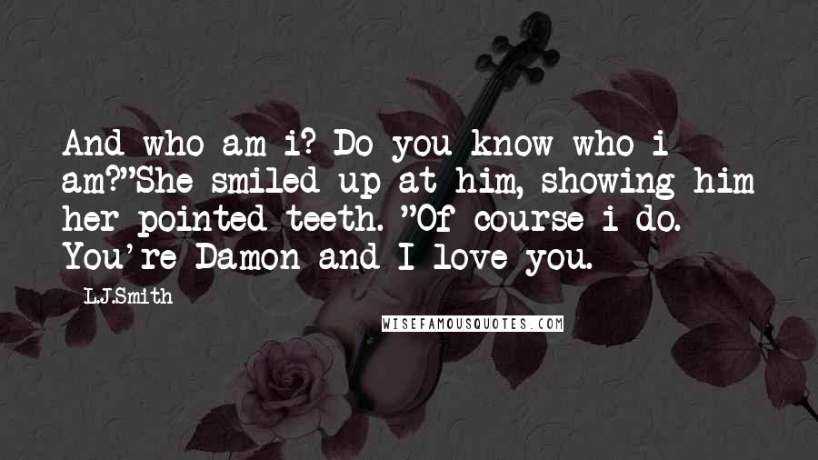 L.J.Smith Quotes: And who am i? Do you know who i am?"She smiled up at him, showing him her pointed teeth. "Of course i do. You're Damon and I love you.