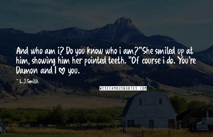 L.J.Smith Quotes: And who am i? Do you know who i am?"She smiled up at him, showing him her pointed teeth. "Of course i do. You're Damon and I love you.