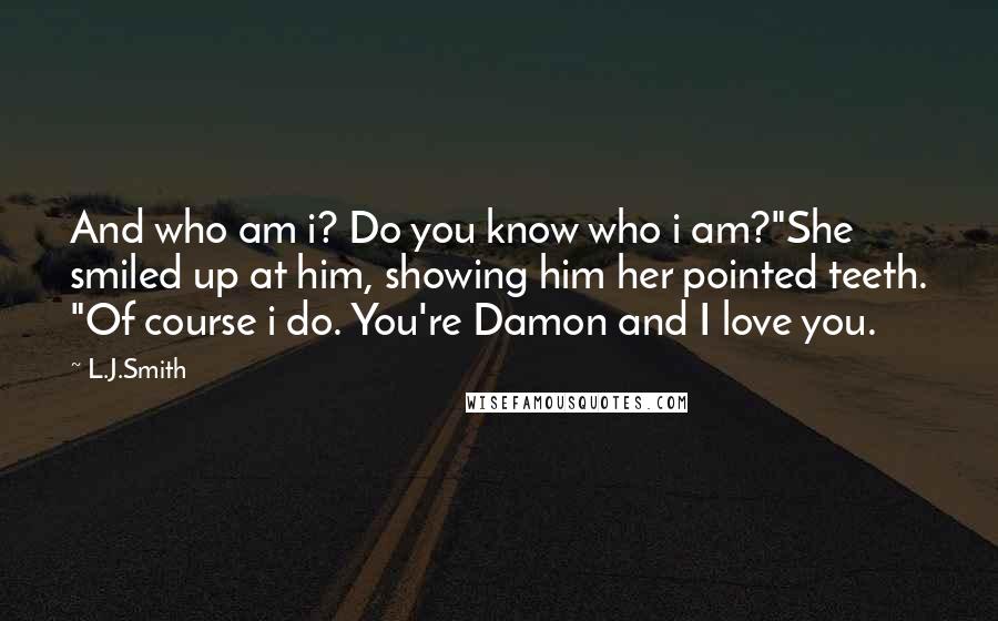 L.J.Smith Quotes: And who am i? Do you know who i am?"She smiled up at him, showing him her pointed teeth. "Of course i do. You're Damon and I love you.