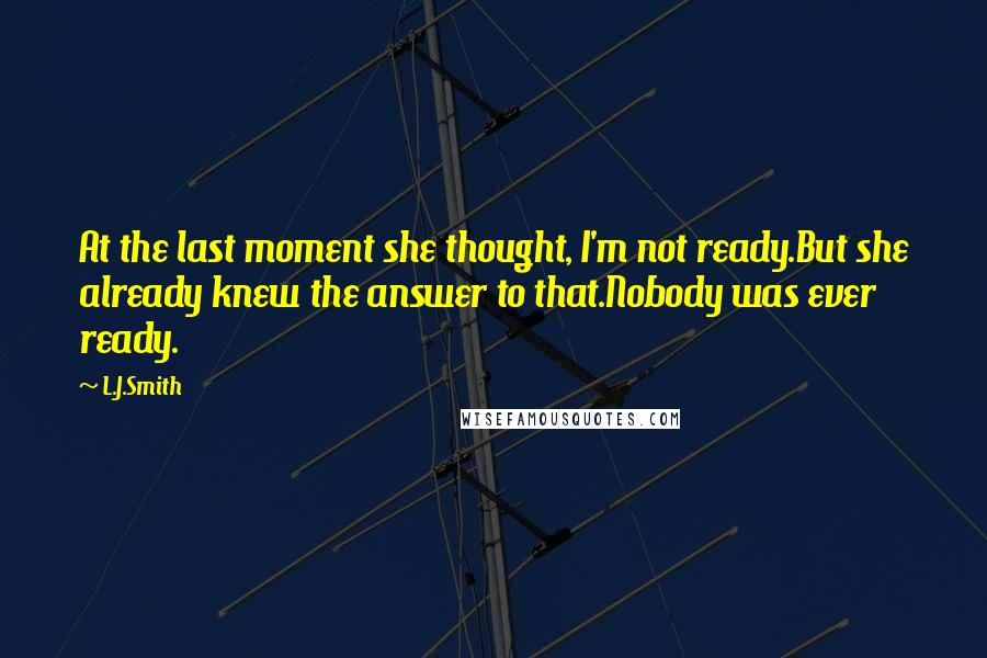 L.J.Smith Quotes: At the last moment she thought, I'm not ready.But she already knew the answer to that.Nobody was ever ready.