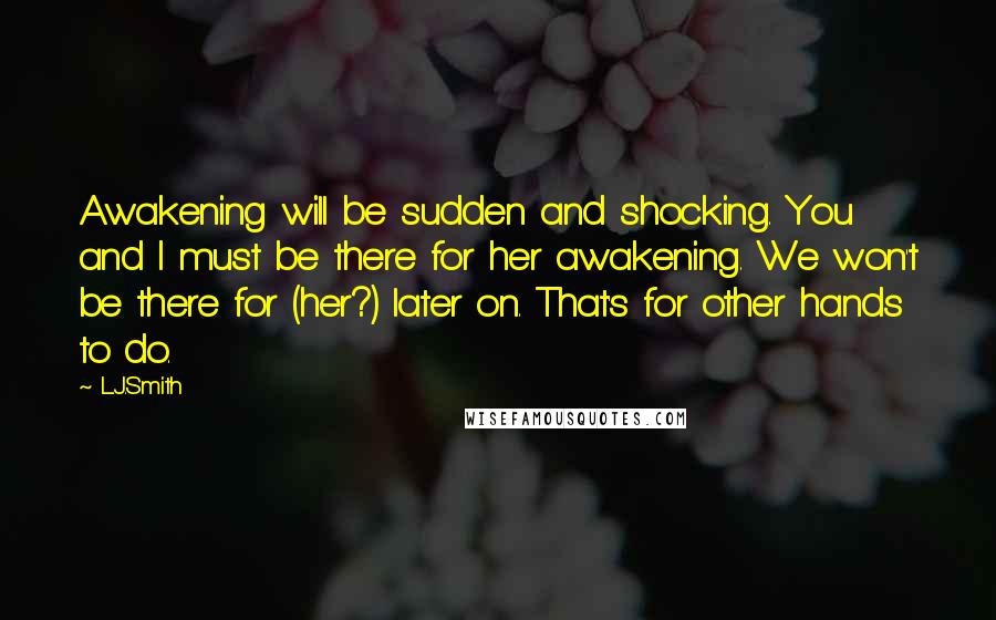 L.J.Smith Quotes: Awakening will be sudden and shocking. You and I must be there for her awakening. We won't be there for (her?) later on. That's for other hands to do.