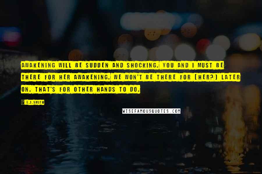 L.J.Smith Quotes: Awakening will be sudden and shocking. You and I must be there for her awakening. We won't be there for (her?) later on. That's for other hands to do.
