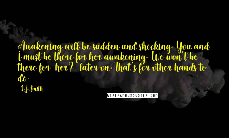 L.J.Smith Quotes: Awakening will be sudden and shocking. You and I must be there for her awakening. We won't be there for (her?) later on. That's for other hands to do.