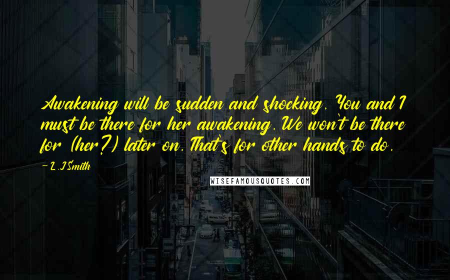 L.J.Smith Quotes: Awakening will be sudden and shocking. You and I must be there for her awakening. We won't be there for (her?) later on. That's for other hands to do.