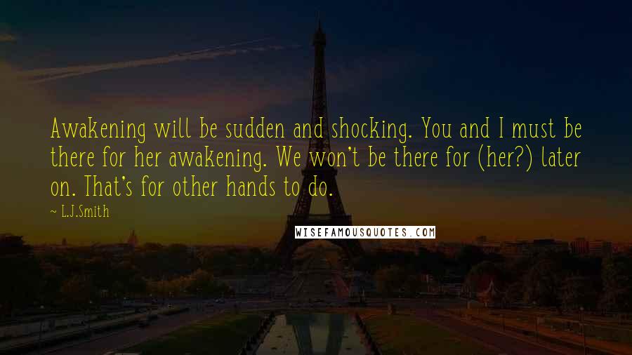 L.J.Smith Quotes: Awakening will be sudden and shocking. You and I must be there for her awakening. We won't be there for (her?) later on. That's for other hands to do.