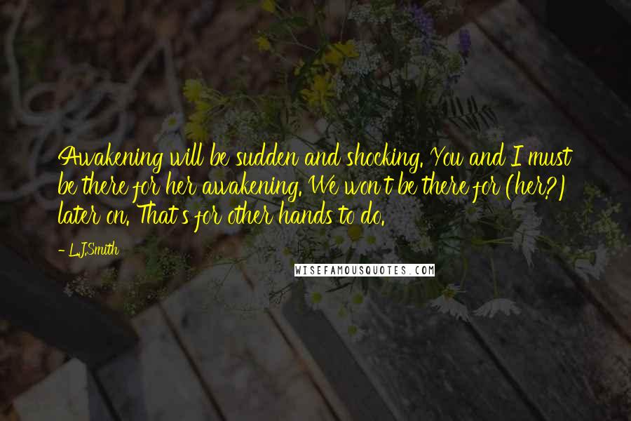 L.J.Smith Quotes: Awakening will be sudden and shocking. You and I must be there for her awakening. We won't be there for (her?) later on. That's for other hands to do.